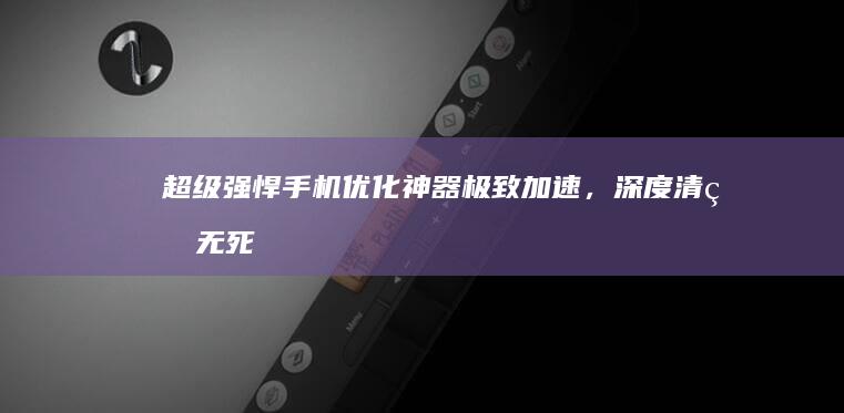 超级强悍手机优化神器：极致加速，深度清理无死角